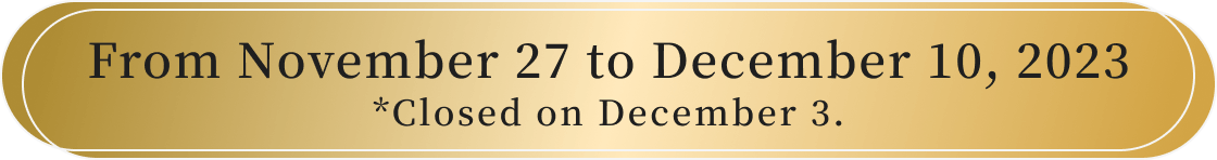 From November 27 to December 10, 2023 *Closed on December 3.